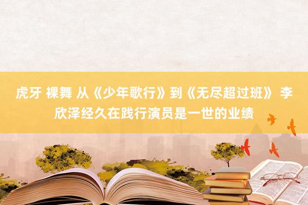 虎牙 裸舞 从《少年歌行》到《无尽超过班》 李欣泽经久在践行演员是一世的业绩