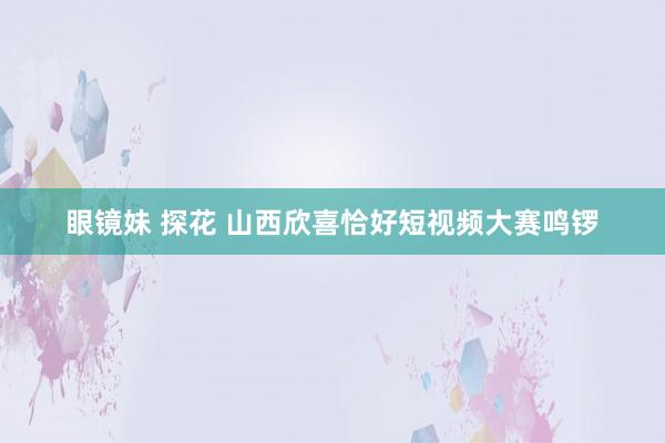 眼镜妹 探花 山西欣喜恰好短视频大赛鸣锣