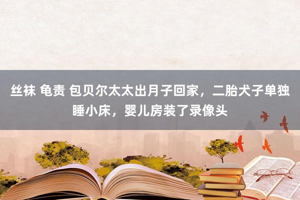 丝袜 龟责 包贝尔太太出月子回家，二胎犬子单独睡小床，婴儿房装了录像头