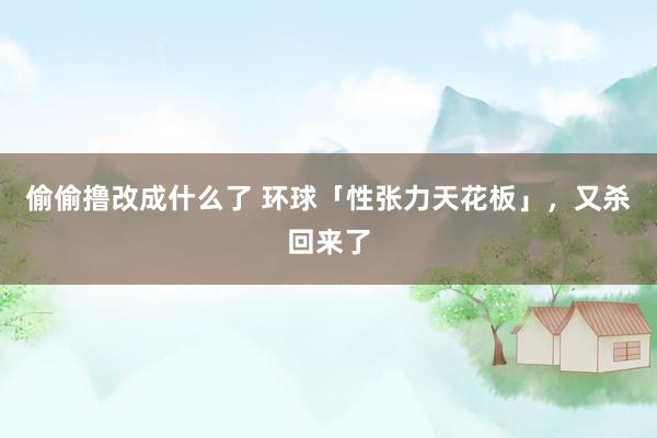 偷偷撸改成什么了 环球「性张力天花板」，又杀回来了