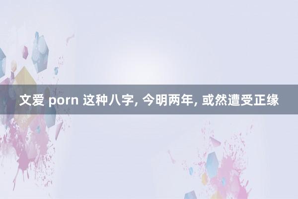 文爱 porn 这种八字， 今明两年， 或然遭受正缘