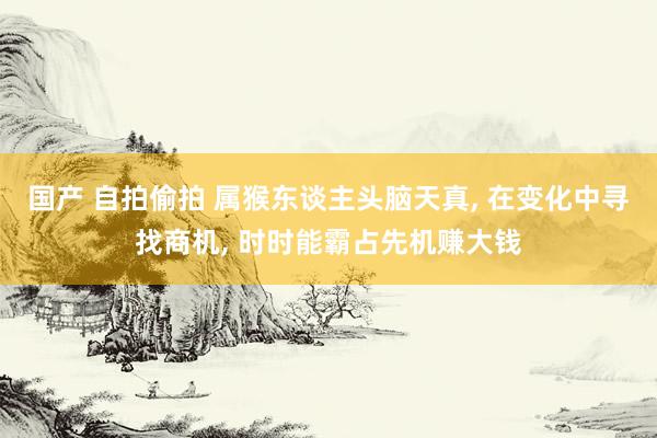 国产 自拍偷拍 属猴东谈主头脑天真， 在变化中寻找商机， 时时能霸占先机赚大钱