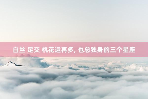白丝 足交 桃花运再多， 也总独身的三个星座