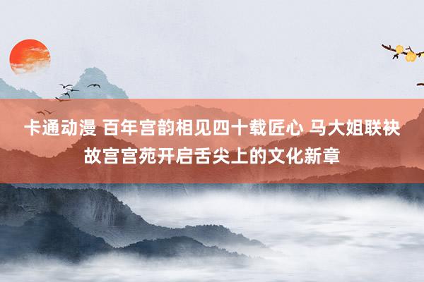 卡通动漫 百年宫韵相见四十载匠心 马大姐联袂故宫宫苑开启舌尖上的文化新章