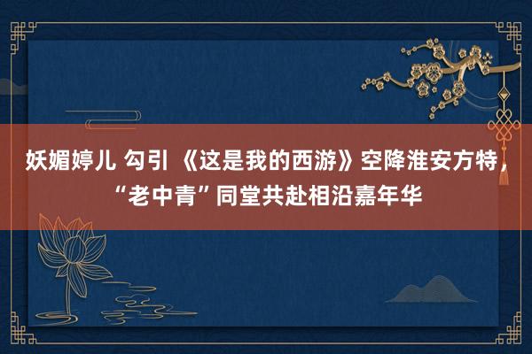 妖媚婷儿 勾引 《这是我的西游》空降淮安方特，“老中青”同堂共赴相沿嘉年华