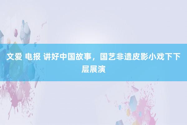 文爱 电报 讲好中国故事，国艺非遗皮影小戏下下层展演