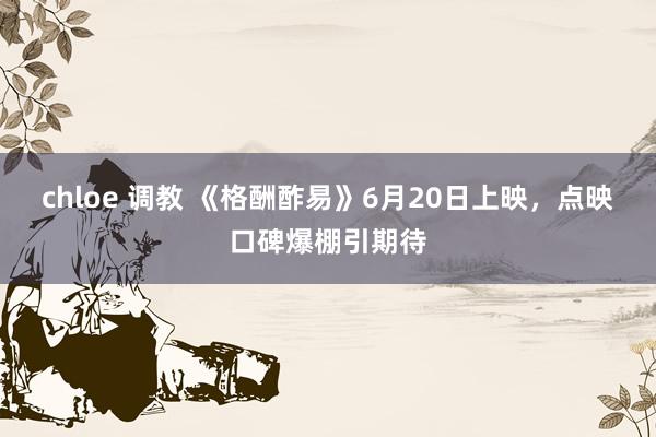 chloe 调教 《格酬酢易》6月20日上映，点映口碑爆棚引期待