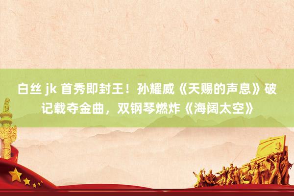 白丝 jk 首秀即封王！孙耀威《天赐的声息》破记载夺金曲，双钢琴燃炸《海阔太空》