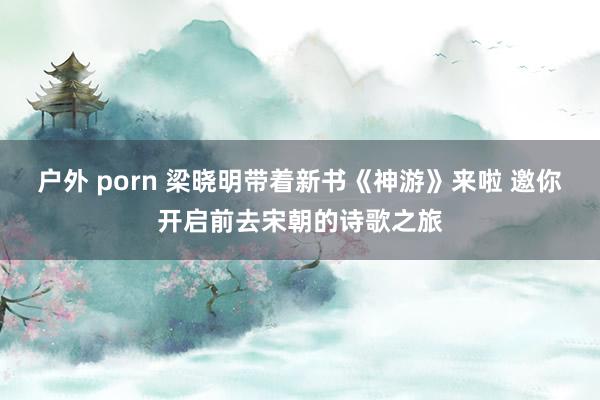 户外 porn 梁晓明带着新书《神游》来啦 邀你开启前去宋朝的诗歌之旅