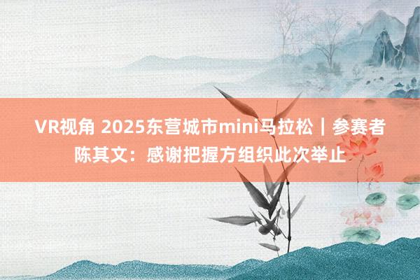 VR视角 2025东营城市mini马拉松｜参赛者陈其文：感谢把握方组织此次举止