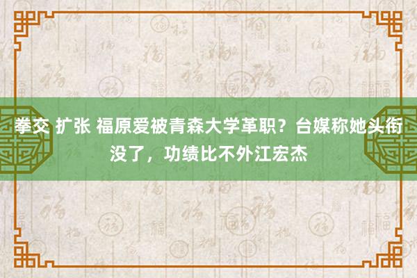 拳交 扩张 福原爱被青森大学革职？台媒称她头衔没了，功绩比不外江宏杰