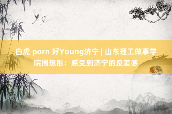 白虎 porn 好Young济宁 | 山东理工做事学院周想彤：感受到济宁的反差感