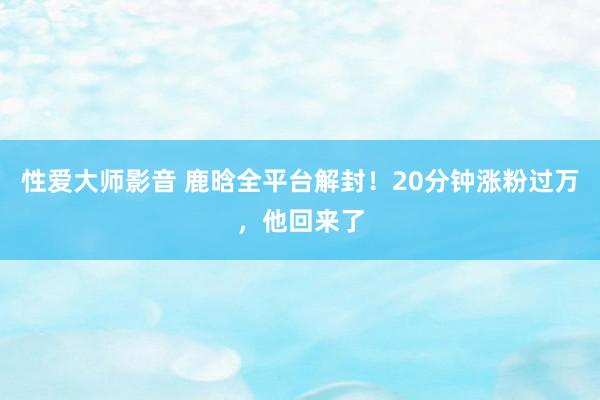 性爱大师影音 鹿晗全平台解封！20分钟涨粉过万，他回来了