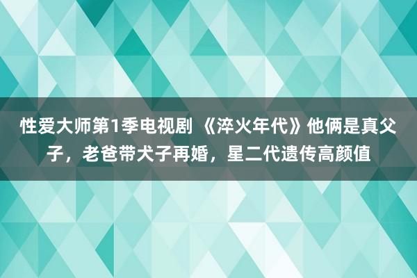 性爱大师第1季电视剧 《淬火年代》他俩是真父子，老爸带犬子再婚，星二代遗传高颜值