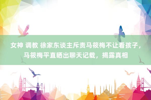 女神 调教 徐家东谈主斥责马筱梅不让看孩子，马筱梅平直晒出聊天记载，揭露真相